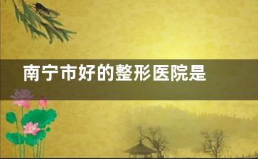 南宁市好的整形医院是哪家？25年南宁医疗美容医院排名推荐清单：含华美|美丽焦点|东方等！